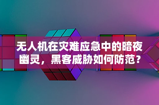 无人机在灾难应急中的暗夜幽灵，黑客威胁如何防范？