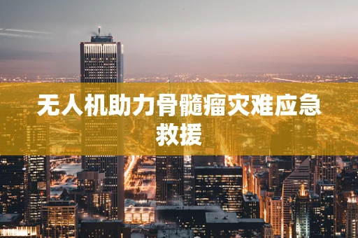 无人机助力骨髓瘤灾难应急救援