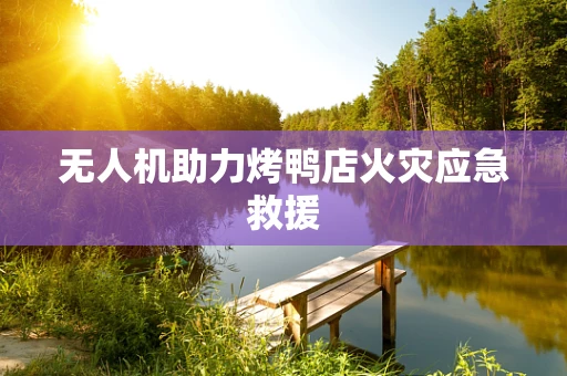 无人机助力烤鸭店火灾应急救援