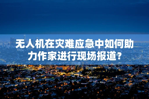 无人机在灾难应急中如何助力作家进行现场报道？