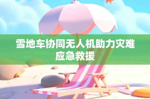 雪地车协同无人机助力灾难应急救援