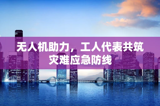 无人机助力，工人代表共筑灾难应急防线