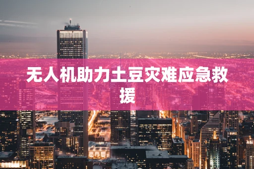 无人机助力土豆灾难应急救援
