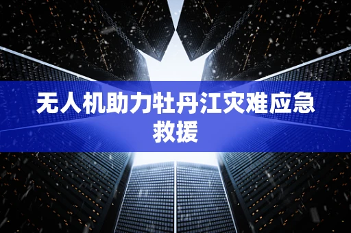 无人机助力牡丹江灾难应急救援