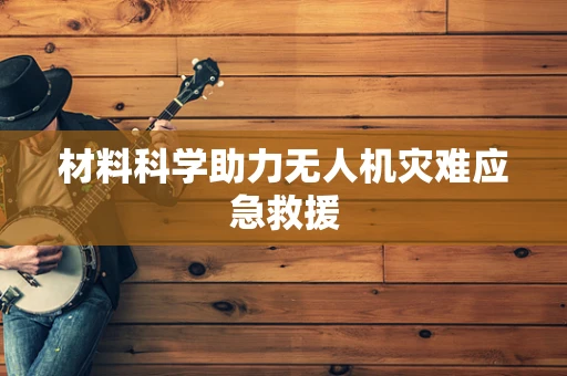 材料科学助力无人机灾难应急救援