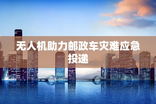 无人机助力邮政车灾难应急投递