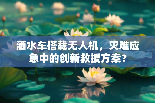 洒水车搭载无人机，灾难应急中的创新救援方案？