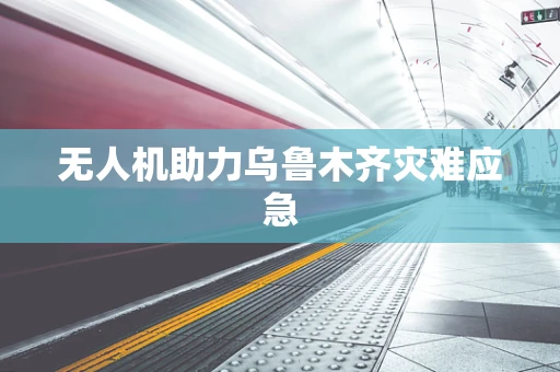 无人机助力乌鲁木齐灾难应急