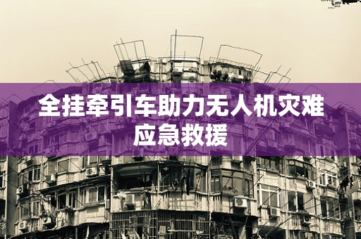 全挂牵引车助力无人机灾难应急救援