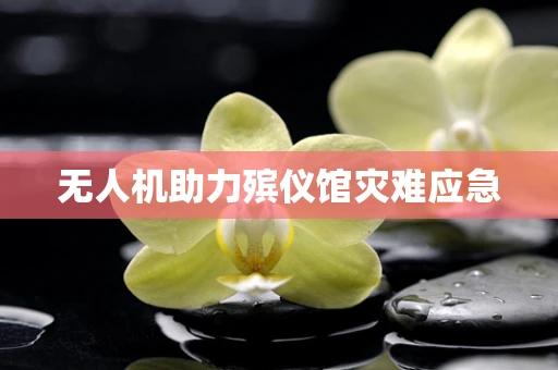 无人机助力殡仪馆灾难应急