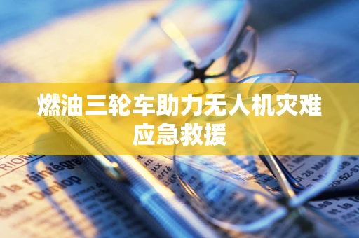 燃油三轮车助力无人机灾难应急救援