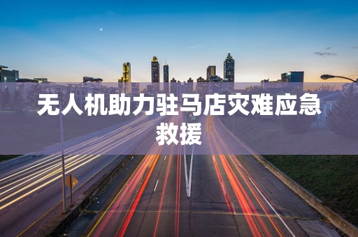 无人机助力驻马店灾难应急救援
