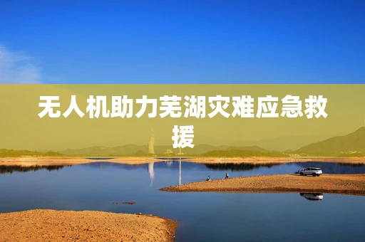 无人机助力芜湖灾难应急救援