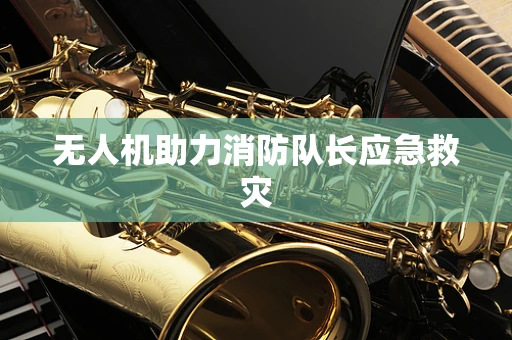 无人机助力消防队长应急救灾