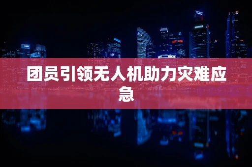 团员引领无人机助力灾难应急