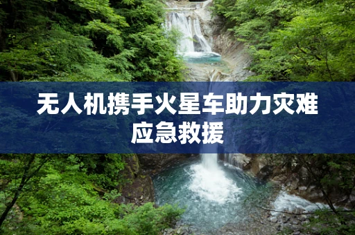 无人机携手火星车助力灾难应急救援