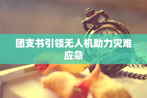 团支书引领无人机助力灾难应急