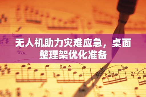 无人机助力灾难应急，桌面整理架优化准备