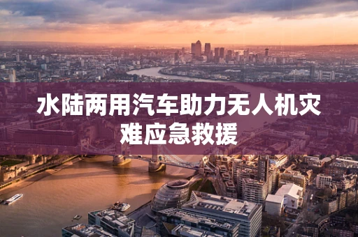 水陆两用汽车助力无人机灾难应急救援