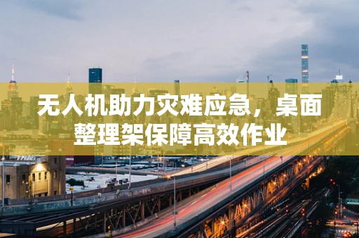 无人机助力灾难应急，桌面整理架保障高效作业