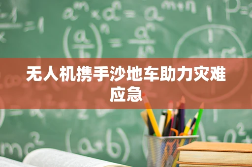 无人机携手沙地车助力灾难应急