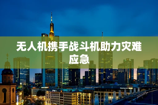 无人机携手战斗机助力灾难应急