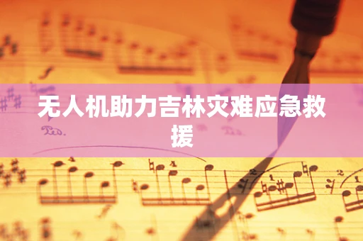 无人机助力吉林灾难应急救援
