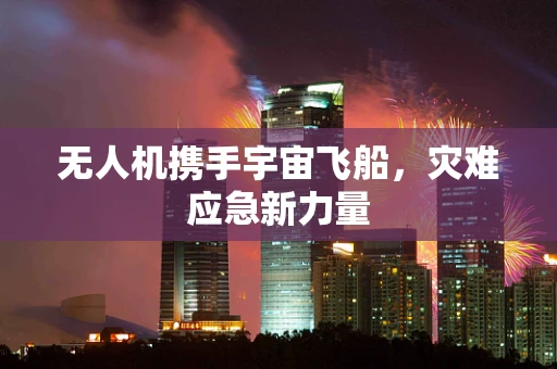 无人机携手宇宙飞船，灾难应急新力量