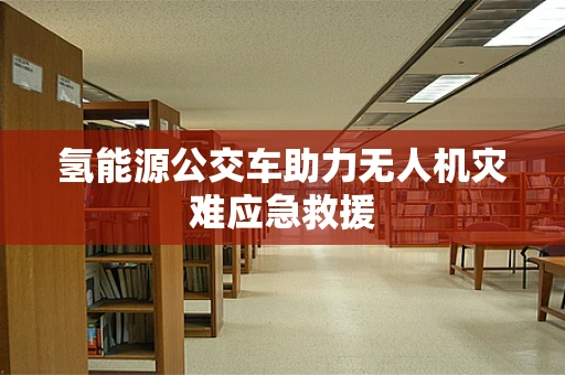 氢能源公交车助力无人机灾难应急救援