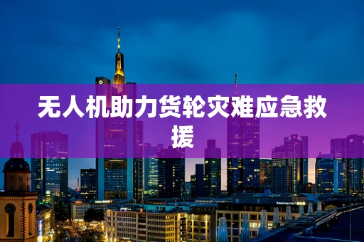 无人机助力货轮灾难应急救援