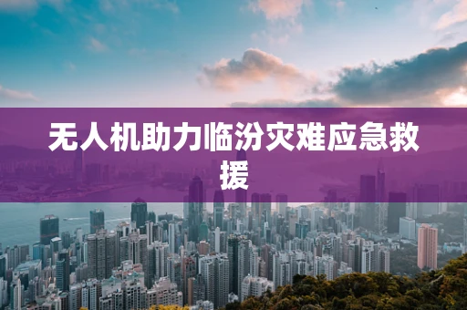 无人机助力临汾灾难应急救援