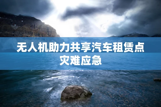 无人机助力共享汽车租赁点灾难应急