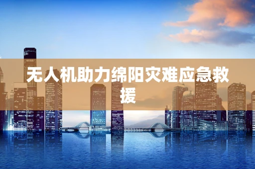 无人机助力绵阳灾难应急救援