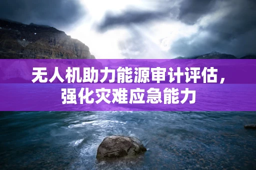 无人机助力能源审计评估，强化灾难应急能力