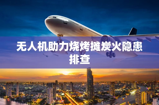 无人机助力烧烤摊炭火隐患排查