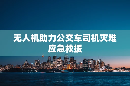 无人机助力公交车司机灾难应急救援