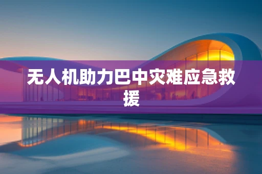 无人机助力巴中灾难应急救援