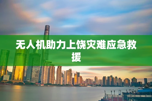 无人机助力上饶灾难应急救援