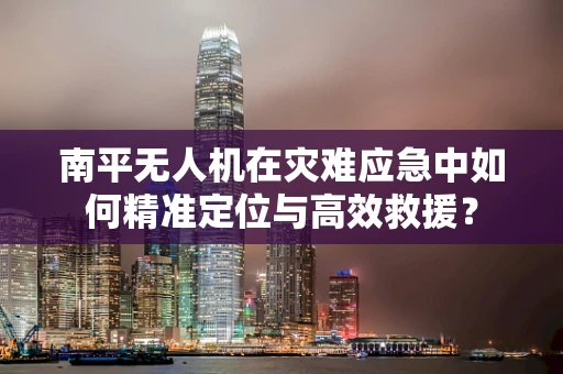 南平无人机在灾难应急中如何精准定位与高效救援？