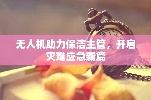 无人机助力保洁主管，开启灾难应急新篇