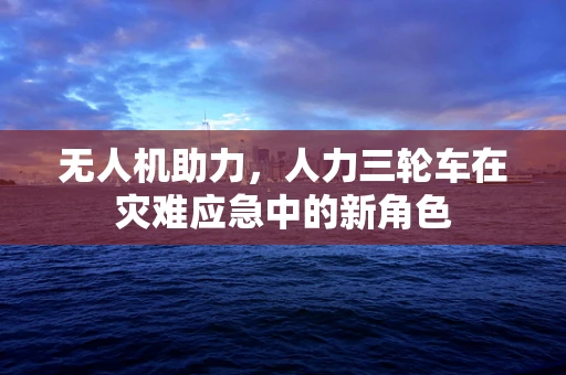 无人机助力，人力三轮车在灾难应急中的新角色