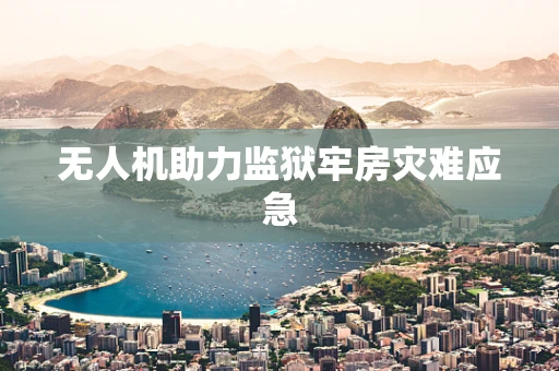 无人机助力监狱牢房灾难应急