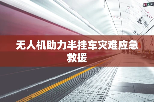 无人机助力半挂车灾难应急救援