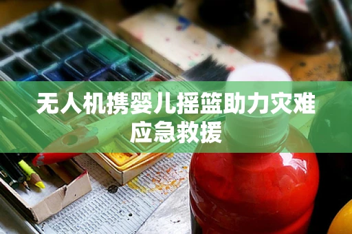 无人机携婴儿摇篮助力灾难应急救援