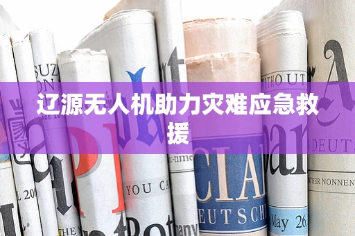 辽源无人机助力灾难应急救援