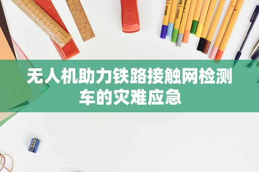 无人机助力铁路接触网检测车的灾难应急