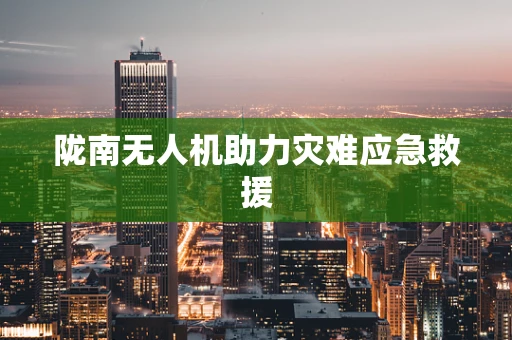 陇南无人机助力灾难应急救援