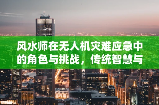 风水师在无人机灾难应急中的角色与挑战，传统智慧与现代科技的融合