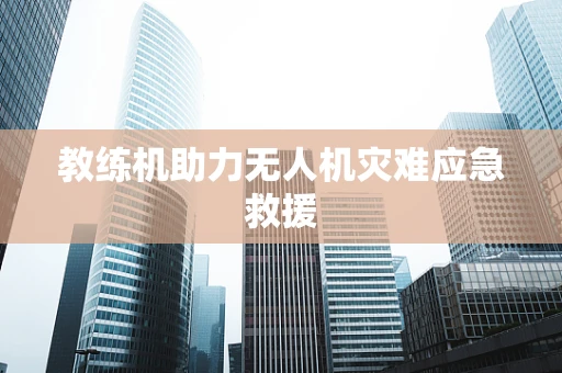教练机助力无人机灾难应急救援