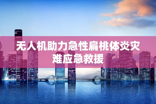 无人机助力急性扁桃体炎灾难应急救援